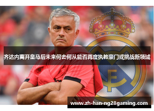 齐达内离开皇马后未来何去何从能否再度执教豪门或挑战新领域