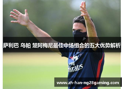 萨利巴 乌帕 楚阿梅尼最佳中场组合的五大优势解析