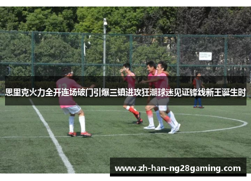 恩里克火力全开连场破门引爆三镇进攻狂潮球迷见证锋线新王诞生时